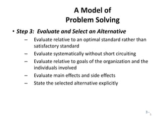 A Model of
Problem Solving
• Step 3: Evaluate and Select an Alternative
– Evaluate relative to an optimal standard rather than
satisfactory standard
– Evaluate systematically without short circuiting
– Evaluate relative to goals of the organization and the
individuals involved
– Evaluate main effects and side effects
– State the selected alternative explicitly
5
3 -
 
