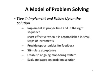 A Model of Problem Solving
• Step 4: Implement and Follow Up on the
Solution
– Implement at proper time and in the right
sequence
– Most effective when it is accomplished in small
steps or increments
– Provide opportunities for feedback
– Stimulate acceptance
– Establish ongoing monitoring system
– Evaluate based on problem solution
6
 