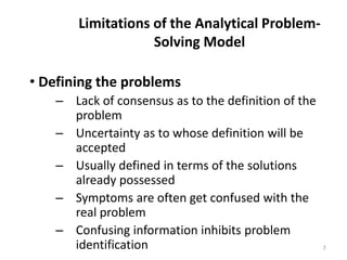 Limitations of the Analytical Problem-
Solving Model
• Defining the problems
– Lack of consensus as to the definition of the
problem
– Uncertainty as to whose definition will be
accepted
– Usually defined in terms of the solutions
already possessed
– Symptoms are often get confused with the
real problem
– Confusing information inhibits problem
identification 7
 