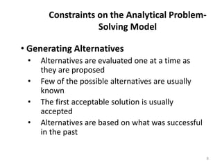 Constraints on the Analytical Problem-
Solving Model
• Generating Alternatives
• Alternatives are evaluated one at a time as
they are proposed
• Few of the possible alternatives are usually
known
• The first acceptable solution is usually
accepted
• Alternatives are based on what was successful
in the past
8
 