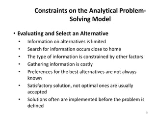 Constraints on the Analytical Problem-
Solving Model
• Evaluating and Select an Alternative
• Information on alternatives is limited
• Search for information occurs close to home
• The type of information is constrained by other factors
• Gathering information is costly
• Preferences for the best alternatives are not always
known
• Satisfactory solution, not optimal ones are usually
accepted
• Solutions often are implemented before the problem is
defined
9
 