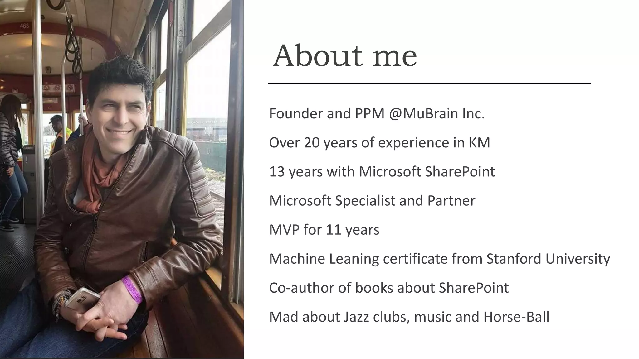About me
Founder and PPM @MuBrain Inc.
Over 20 years of experience in KM
13 years with Microsoft SharePoint
Microsoft Specialist and Partner
MVP for 11 years
Machine Leaning certificate from Stanford University
Co-author of books about SharePoint
Mad about Jazz clubs, music and Horse-Ball
 