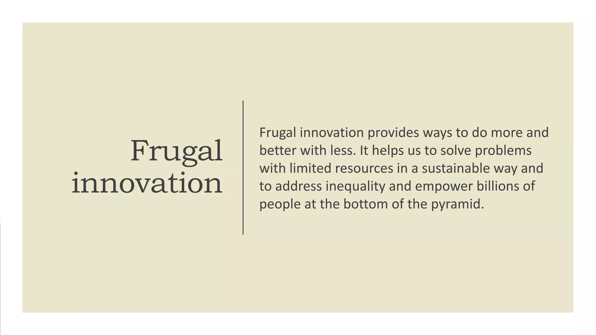 Frugal
innovation
Frugal innovation provides ways to do more and
better with less. It helps us to solve problems
with limited resources in a sustainable way and
to address inequality and empower billions of
people at the bottom of the pyramid.
 