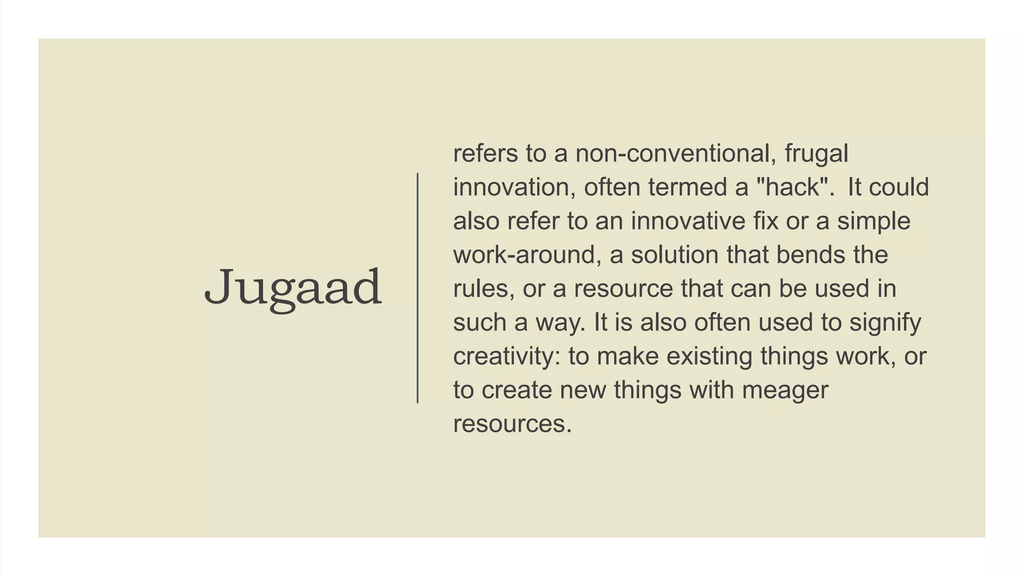 Jugaad
refers to a non-conventional, frugal
innovation, often termed a "hack". It could
also refer to an innovative fix or a simple
work-around, a solution that bends the
rules, or a resource that can be used in
such a way. It is also often used to signify
creativity: to make existing things work, or
to create new things with meager
resources.
 