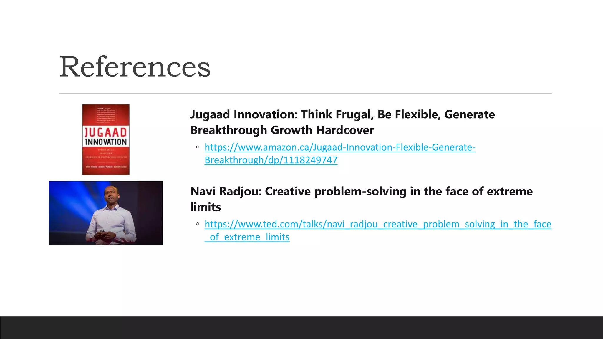 References
Jugaad Innovation: Think Frugal, Be Flexible, Generate
Breakthrough Growth Hardcover
◦ https://www.amazon.ca/Jugaad-Innovation-Flexible-Generate-
Breakthrough/dp/1118249747
Navi Radjou: Creative problem-solving in the face of extreme
limits
◦ https://www.ted.com/talks/navi_radjou_creative_problem_solving_in_the_face
_of_extreme_limits
 