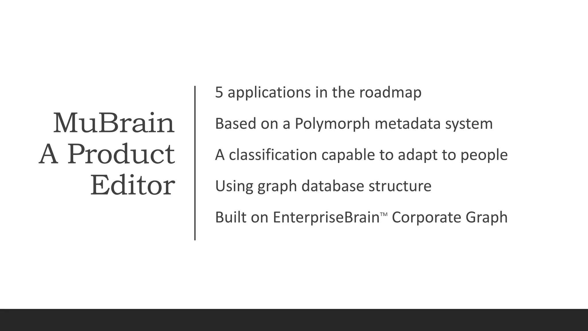 MuBrain
A Product
Editor
5 applications in the roadmap
Based on a Polymorph metadata system
A classification capable to adapt to people
Using graph database structure
Built on EnterpriseBrainTM
Corporate Graph
 