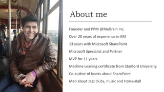 About me
Founder and PPM @MuBrain Inc.
Over 20 years of experience in KM
13 years with Microsoft SharePoint
Microsoft Specialist and Partner
MVP for 11 years
Machine Leaning certificate from Stanford University
Co-author of books about SharePoint
Mad about Jazz clubs, music and Horse-Ball
 