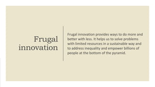 Frugal
innovation
Frugal innovation provides ways to do more and
better with less. It helps us to solve problems
with limited resources in a sustainable way and
to address inequality and empower billions of
people at the bottom of the pyramid.
 