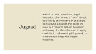 Jugaad
refers to a non-conventional, frugal
innovation, often termed a "hack". It could
also refer to an innovative fix or a simple
work-around, a solution that bends the
rules, or a resource that can be used in
such a way. It is also often used to signify
creativity: to make existing things work, or
to create new things with meager
resources.
 