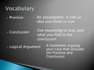    Premise         An assumption. A rule or
                     idea you think is true

   Conclusion      Use reasoning to test, and
                     what you find is the
                     conclusion

   Logical Argument       A Statement arguing
                            your case that includes
                            the Premise and
                            Conclusion
 