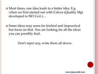  Most times, one idea leads to a better idea. E.g
when we first started out with Calcon (Quality Mgt
developed to ISO Cert.)…
 Some ideas may seem far fetched and impractical
but focus on that. You are looking for all the ideas
you can possibly find.
Don’t reject any, write them all down.
www.joynwobi.com
 