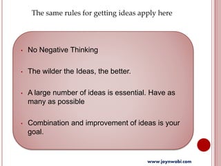 • No Negative Thinking
• The wilder the Ideas, the better.
• A large number of ideas is essential. Have as
many as possible
• Combination and improvement of ideas is your
goal.
The same rules for getting ideas apply here
www.joynwobi.com
 
