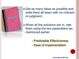  Get as many ideas as possible and
write them all down with no criticism
or judgment.
 When all the solutions are in, rate
them using the two parameters we
mentioned earlier:
- Predictable Effectiveness
- Ease of Implementation
www.joynwobi.com
 