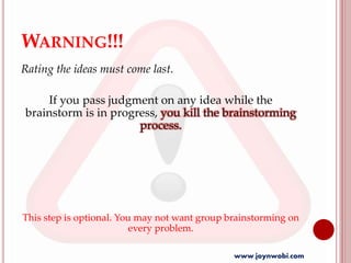 WARNING!!!
Rating the ideas must come last.
If you pass judgment on any idea while the
brainstorm is in progress, you kill the brainstorming
process.
This step is optional. You may not want group brainstorming on
every problem.
www.joynwobi.com
 