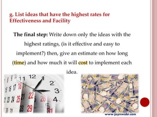 g. List ideas that have the highest rates for
Effectiveness and Facility
The final step: Write down only the ideas with the
highest ratings, (is it effective and easy to
implement?) then, give an estimate on how long
(time) and how much it will cost to implement each
idea.
www.joynwobi.com
 
