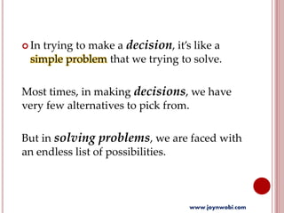  In trying to make a decision, it’s like a
simple problem that we trying to solve.
Most times, in making decisions, we have
very few alternatives to pick from.
But in solving problems, we are faced with
an endless list of possibilities.
www.joynwobi.com
 