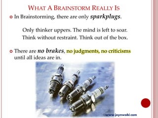 WHAT A BRAINSTORM REALLY IS
 In Brainstorming, there are only sparkplugs.
Only thinker uppers. The mind is left to soar.
Think without restraint. Think out of the box.
 There are no brakes, no judgments, no criticisms
until all ideas are in.
www.joynwobi.com
 