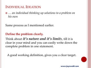 INDIVIDUAL IDEATION
 … an individual thinking up solutions to a problem on
his own
Same process as I mentioned earlier.
Define the problem clearly.
Think about it’s nature and it’s limits, till it is
clear in your mind and you can easily write down the
complete problem in one statement.
A good working definition, gives you a clear target.
www.joynwobi.com
 
