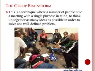 THE GROUP BRAINSTORM
 This is a technique where a number of people hold
a meeting with a single purpose in mind, to think
up together as many ideas as possible in order to
solve one well-defined problem.
www.joynwobi.com
 