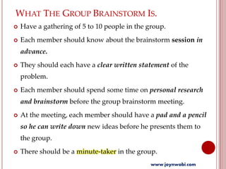 WHAT THE GROUP BRAINSTORM IS.
 Have a gathering of 5 to 10 people in the group.
 Each member should know about the brainstorm session in
advance.
 They should each have a clear written statement of the
problem.
 Each member should spend some time on personal research
and brainstorm before the group brainstorm meeting.
 At the meeting, each member should have a pad and a pencil
so he can write down new ideas before he presents them to
the group.
 There should be a minute-taker in the group.
www.joynwobi.com
 