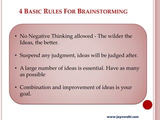 4 BASIC RULES FOR BRAINSTORMING
• No Negative Thinking allowed - The wilder the
Ideas, the better.
• Suspend any judgment, ideas will be judged after.
• A large number of ideas is essential. Have as many
as possible
• Combination and improvement of ideas is your
goal.
www.joynwobi.com
 