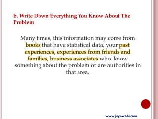 b. Write Down Everything You Know About The
Problem
Many times, this information may come from
books that have statistical data, your past
experiences, experiences from friends and
families, business associates who know
something about the problem or are authorities in
that area.
www.joynwobi.com
 