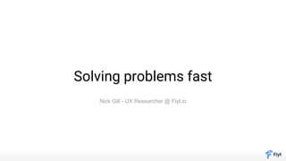 Solving problems fast
Nick Gill - UX Researcher @ Flyt.io
 