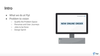 Intro
● What we do at Flyt
● Problem to vision
○ Qualify the Problem Space
○ Personas and User Journeys
○ Jobs to be Done
○ Design Sprint
 