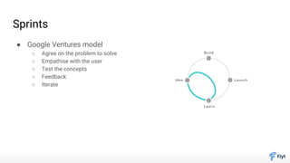 Sprints
● Google Ventures model
○ Agree on the problem to solve
○ Empathise with the user
○ Test the concepts
○ Feedback
○ Iterate
 