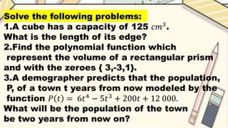 Solve the following problems:
1.A cube has a capacity of 125 𝑐𝑚3
.
What is the length of its edge?
2.Find the polynomial function which
represent the volume of a rectangular prism
and with the zeroes { 3,-3,1}.
3.A demographer predicts that the population,
P, of a town t years from now modeled by the
function 𝑃 𝑡 = 6𝑡4
− 5𝑡3
+ 200𝑡 + 12 000.
What will be the population of the town
be two years from now on?
 