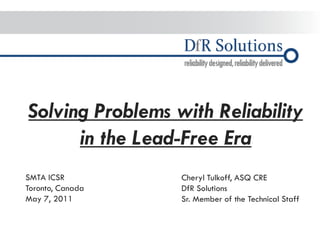 Solving Problems with Reliability in the Lead-Free Era 
SMTA ICSR 
Toronto, Canada 
May 7, 2011 
Cheryl Tulkoff, ASQ CRE DfR Solutions Sr. Member of the Technical Staff  