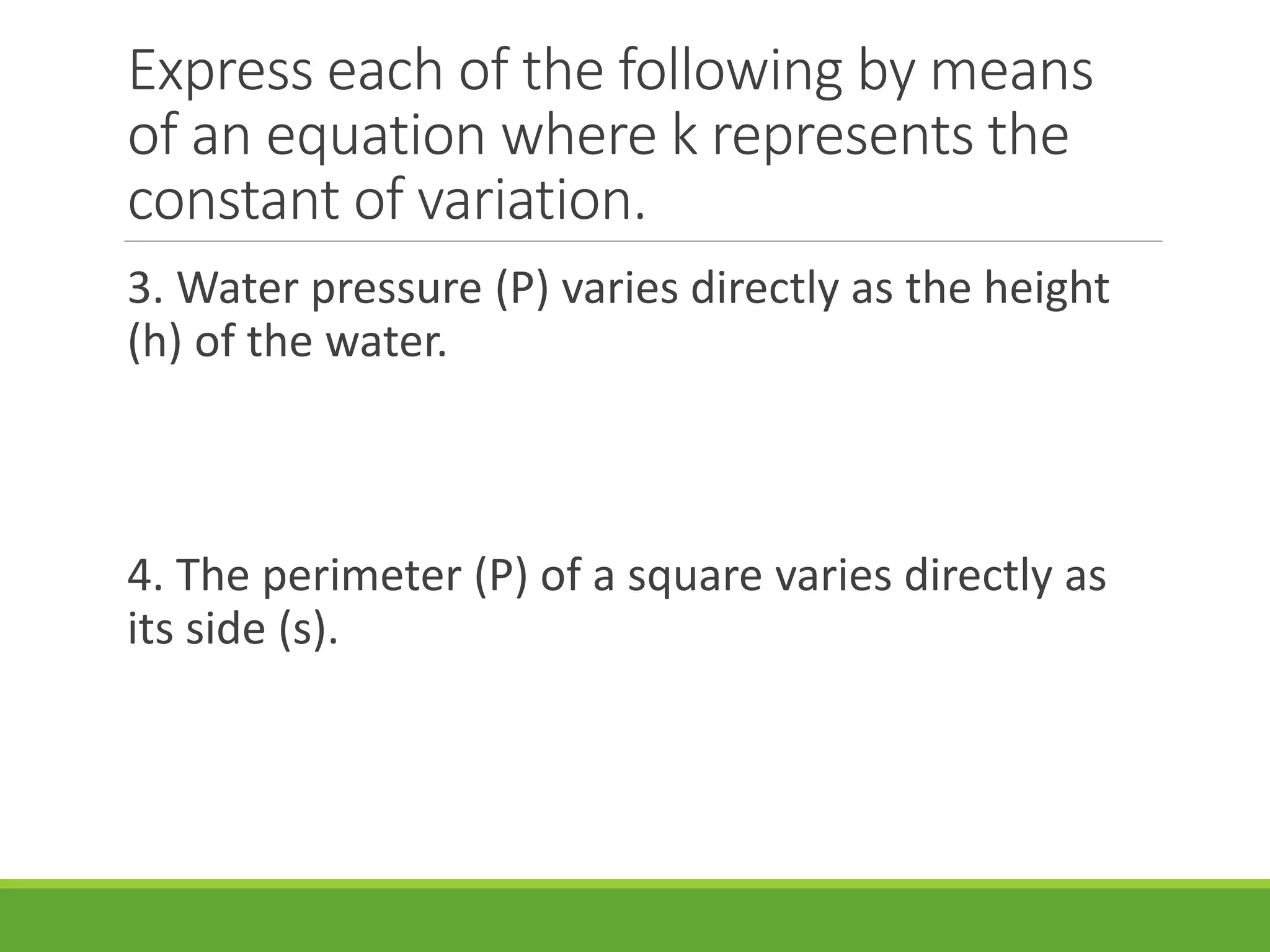 Express each of the following by means
of an equation where k represents the
constant of variation.
3. Water pressure (P) varies directly as the height
(h) of the water.
4. The perimeter (P) of a square varies directly as
its side (s).