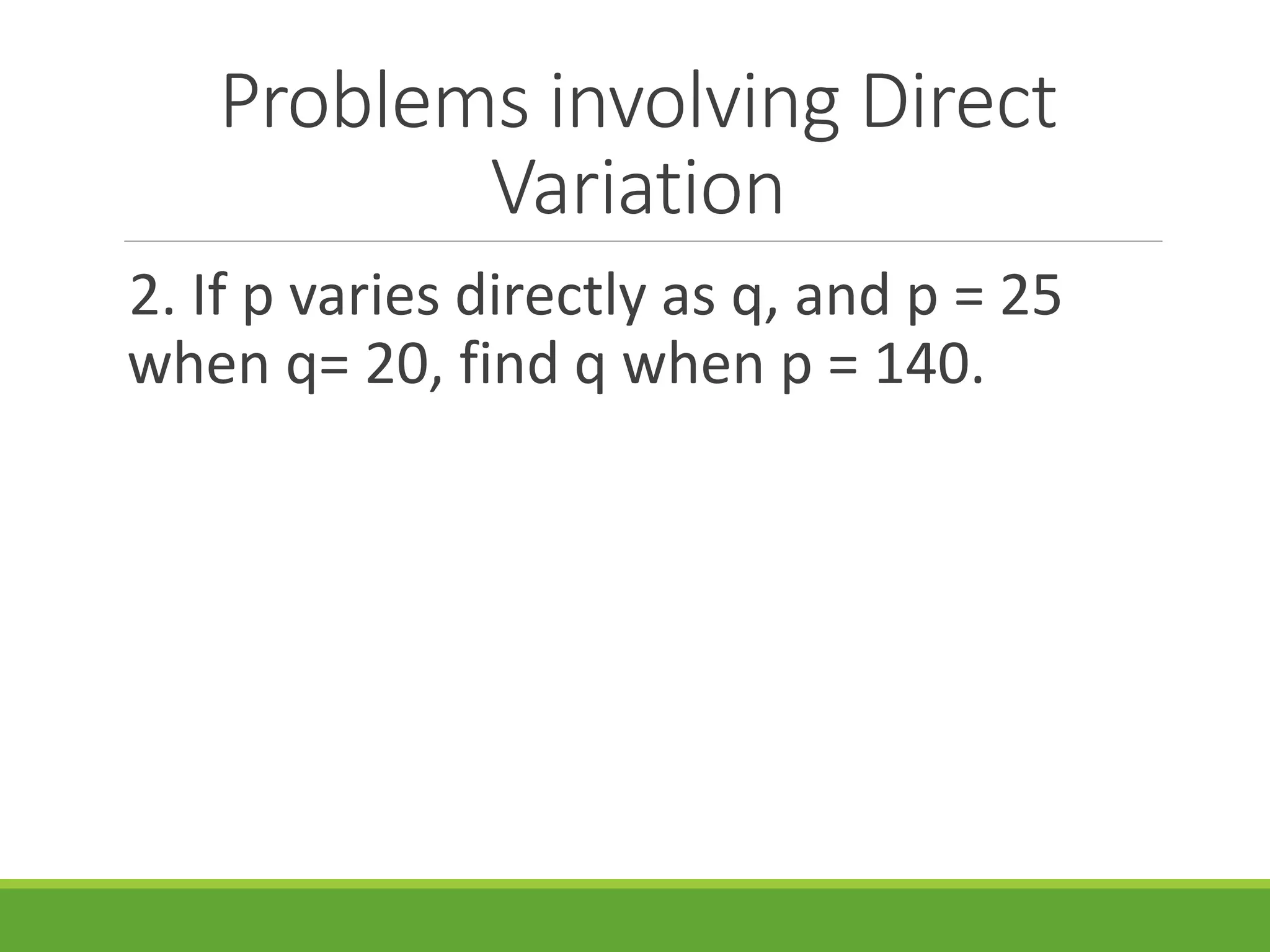 Problems involving Direct
Variation
2. If p varies directly as q, and p = 25
when q= 20, find q when p = 140.