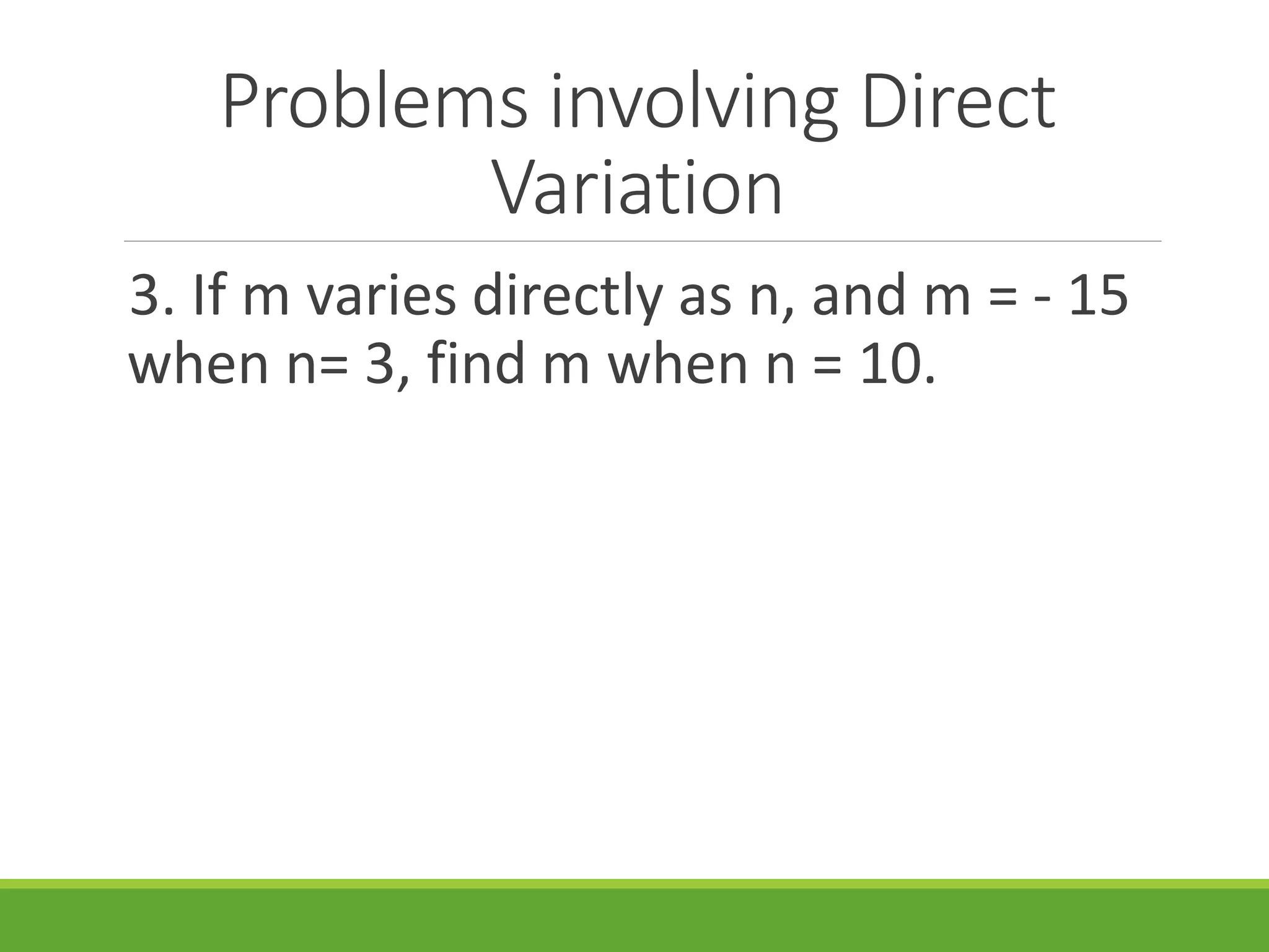 Problems involving Direct
Variation
3. If m varies directly as n, and m = - 15
when n= 3, find m when n = 10.
