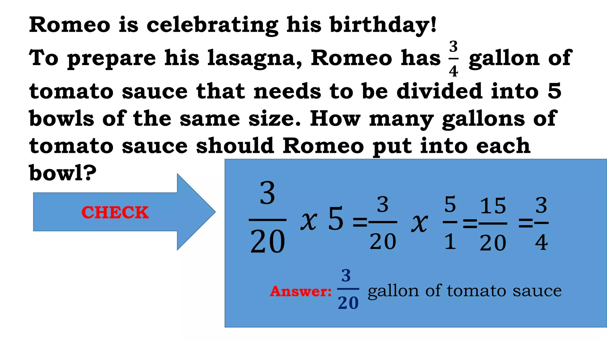 CHECK
Answer:
𝟑
𝟐𝟎
gallon of tomato sauce
Romeo is celebrating his birthday!
To prepare his lasagna, Romeo has
𝟑
𝟒
gallon of
tomato sauce that needs to be divided into 5
bowls of the same size. How many gallons of
tomato sauce should Romeo put into each
bowl?
3
20
𝑥 5 =
3
20
𝑥
5
1
=
15
20
=
3
4
 