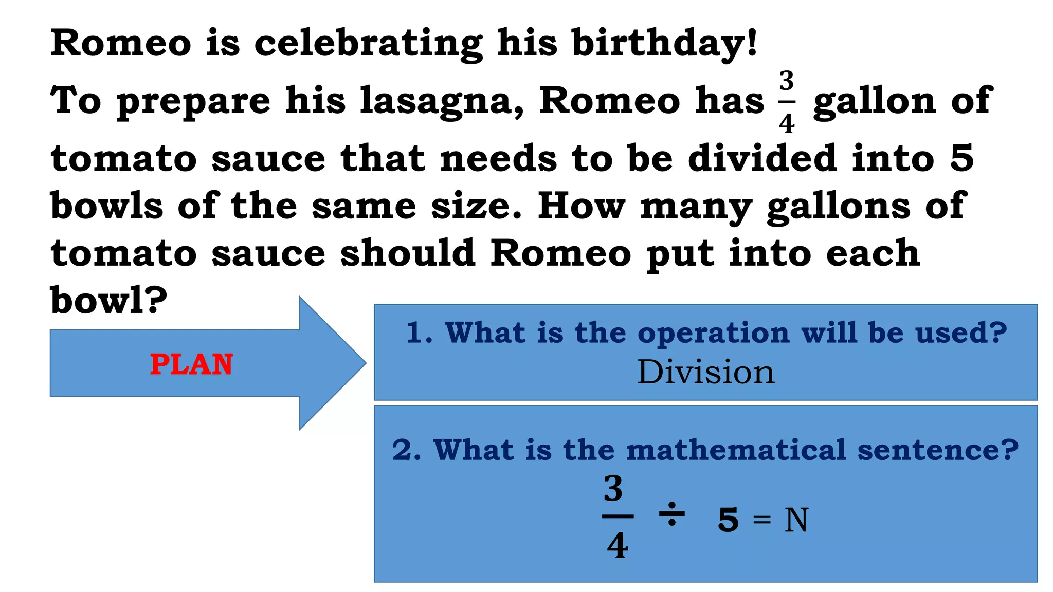 PLAN
1. What is the operation will be used?
Division
2. What is the mathematical sentence?
𝟑
𝟒
÷ 5 = N
Romeo is celebrating his birthday!
To prepare his lasagna, Romeo has
𝟑
𝟒
gallon of
tomato sauce that needs to be divided into 5
bowls of the same size. How many gallons of
tomato sauce should Romeo put into each
bowl?
 