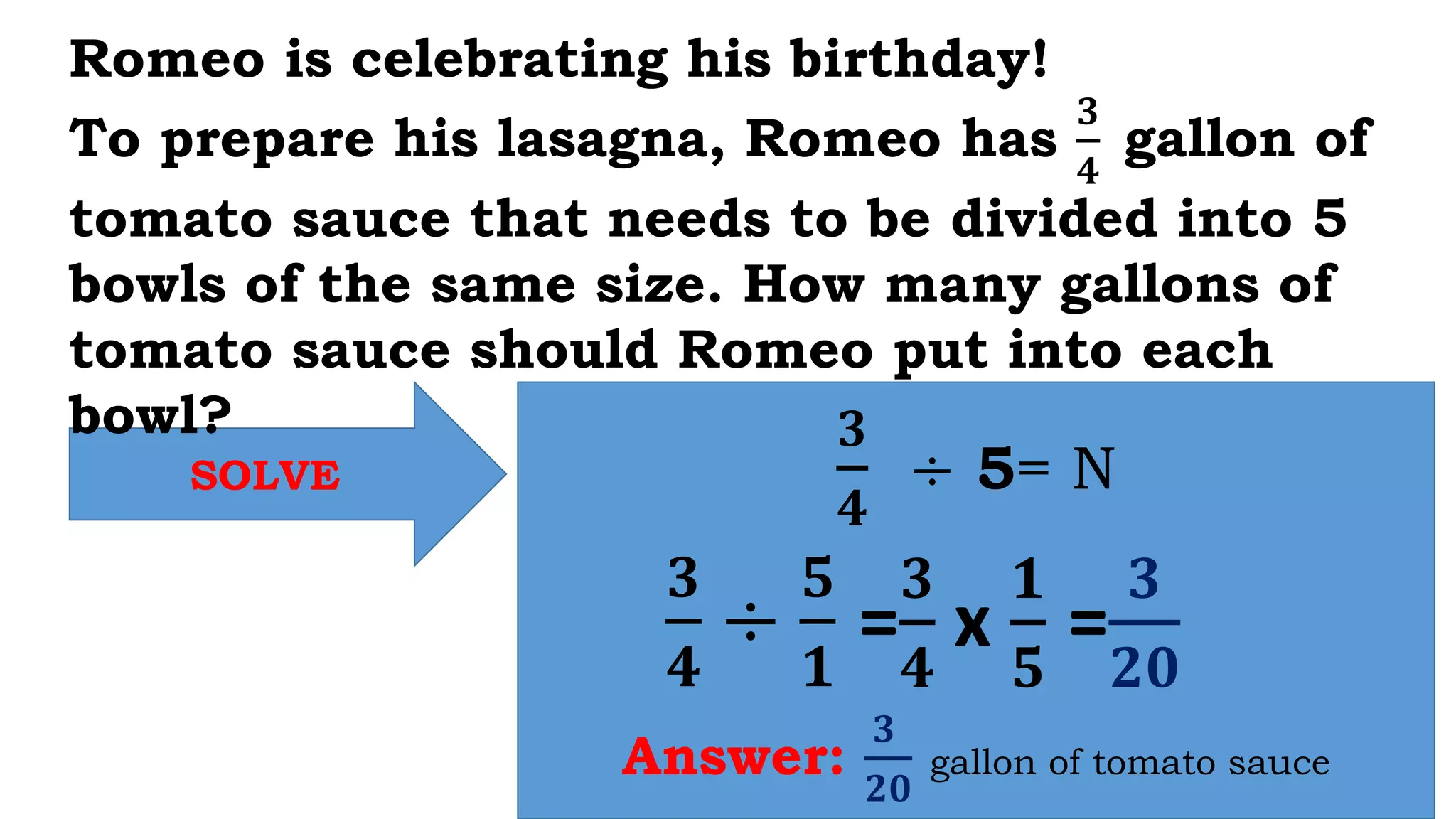 SOLVE
𝟑
𝟒
÷ 5= N
Answer:
𝟑
𝟐𝟎
gallon of tomato sauce
Romeo is celebrating his birthday!
To prepare his lasagna, Romeo has
𝟑
𝟒
gallon of
tomato sauce that needs to be divided into 5
bowls of the same size. How many gallons of
tomato sauce should Romeo put into each
bowl?
𝟑
𝟒
÷
𝟓
𝟏
=
𝟑
𝟒
x
𝟏
𝟓
=
𝟑
𝟐𝟎
 
