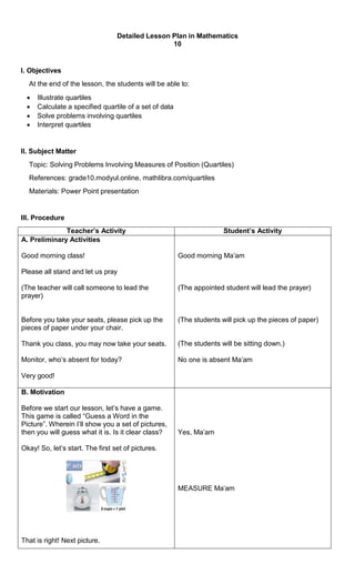 Detailed Lesson Plan in Mathematics
10
I. Objectives
At the end of the lesson, the students will be able to:
 Illustrate quartiles
 Calculate a specified quartile of a set of data
 Solve problems involving quartiles
 Interpret quartiles
II. Subject Matter
Topic: Solving Problems Involving Measures of Position (Quartiles)
References: grade10.modyul.online, mathlibra.com/quartiles
Materials: Power Point presentation
III. Procedure
Teacher’s Activity Student’s Activity
A. Preliminary Activities
Good morning class!
Please all stand and let us pray
(The teacher will call someone to lead the
prayer)
Before you take your seats, please pick up the
pieces of paper under your chair.
Thank you class, you may now take your seats.
Monitor, who’s absent for today?
Very good!
Good morning Ma’am
(The appointed student will lead the prayer)
(The students will pick up the pieces of paper)
(The students will be sitting down.)
No one is absent Ma’am
B. Motivation
Before we start our lesson, let’s have a game.
This game is called “Guess a Word in the
Picture”. Wherein I’ll show you a set of pictures,
then you will guess what it is. Is it clear class?
Okay! So, let’s start. The first set of pictures.
That is right! Next picture.
Yes, Ma’am
MEASURE Ma’am
 