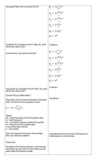 Very good! Now who can solve for Q2?
Excellent! Q2 is located in the 4th
data. So, what
will be the value of Q2?
Correct! Now, who wants to find Q3?
Very good! Q3 is located in the 6th
data. So, what
will be the value of Q3?
Correct! Do you follow class?
Okay! Now, let’s proceed to Quartile of Grouped
data. The formula we are going to use is
𝑘𝑁
−𝑐𝑓𝑏
𝑄𝑖 = 𝐿𝐵 + ( 4 ) i
𝑓𝑄𝑘
Where:
LB – lower boundary of the kth quartile class
N – total frequency
cfb– cumulative frequency before the quartile
fQk– frequency of the quartile class
i–size of the class interval
k – nth quartile
Now, let’s apply the formula in this example.
Who can read the problem?
Thank you!
We need to find all the unknown in the formula
first before we can solve for Q2 by filling up this
table called the frequency table.
𝑄 = 𝑖 (
𝑛+1
) th
𝑖 4
𝑄 = 2 (
𝑛+1
) th
2 4
𝑄 = 2 (
7+1
) th
2 4
𝑄 = 2 (
8
) th
2 4
𝑄2 = 2 (2) th
𝑄2 = 4th
10 Ma’am
𝑄 = 𝑖 (
𝑛+1
) th
𝑖 4
𝑄 = 3 (
𝑛+1
) th
3 4
𝑄 = 3 (
7+1
) th
3 4
𝑄 = 3 (
8
) th
3 4
𝑄3 = 3 (2) th
𝑄3 = 6th
12 Ma’am
Yes Ma’am
Calculate the Q2of the scores of 50 learners in
mathematics in a 40 item test.
 