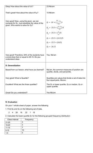 Okay! How about the value of cfb?
That’s great! How about the value of fQk?
Very good! Now, using the given, we can
compute for Q2. Just substitute the value of the
given. Who wants to solve for Q2?
Very good! Therefore, 50% of the students have
a score less than or equal to 26.15. Do you
understand class
23 Ma’am
15 Ma’am
𝑘𝑁
−𝑐𝑓𝑏
𝑄𝑖 = 𝐿𝐵 + ( 4 ) i
𝑓𝑄𝑘
𝑄 = 25.5 + (
25−23
) 5
2 15
𝑄 = 25.5 + (
2
) 5
2 15
𝑄2 = 25.5 + (0.13) 5
𝑄2 = 25.5 + (0.65)
𝑄2 = 26.15
Yes, Ma’am
D. Generalization
Based from our lesson, what have you learned?
Very good! What is Quartile?
Excellent! What are the three quartiles?
Great! Do you understand?
Ma’am, the common measures of position are
quartile, decile, and percentile.
Quartiles are values that divide a set of data into
four equal parts, Ma’am.
The Q1 or lower quartile, Q2 or median, Q3 or
upper quartile.
Yes Ma’am
IV. Evaluation
On your 1 whole sheet of paper, answer the following
1. Find Q2 and Q3 on the following set of data.
2 4 28 16 22 1 18
2. Calculate the lower quartile Q1 for the following grouped frequency distribution:
Class Interval Frequency
21-25 3
16-20 3
11-15 7
6-10 10
1-5 5
 