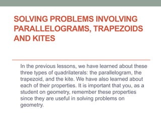 SOLVING PROBLEMS INVOLVING
PARALLELOGRAMS, TRAPEZOIDS
AND KITES
In the previous lessons, we have learned about these
three types of quadrilaterals: the parallelogram, the
trapezoid, and the kite. We have also learned about
each of their properties. It is important that you, as a
student on geometry, remember these properties
since they are useful in solving problems on
geometry.
 