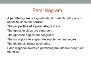 Parallelogram
• A parallelogram is a quadrilateral in which both pairs of
opposite sides are parallel.
• The properties of a parallelogram are:
• The opposite sides are congruent.
• The opposite angles are congruent.
• The non-opposite angles are supplementary angles.
• The diagonals bisect each other.
• Each diagonal divides a parallelogram into two congruent
triangles.
 