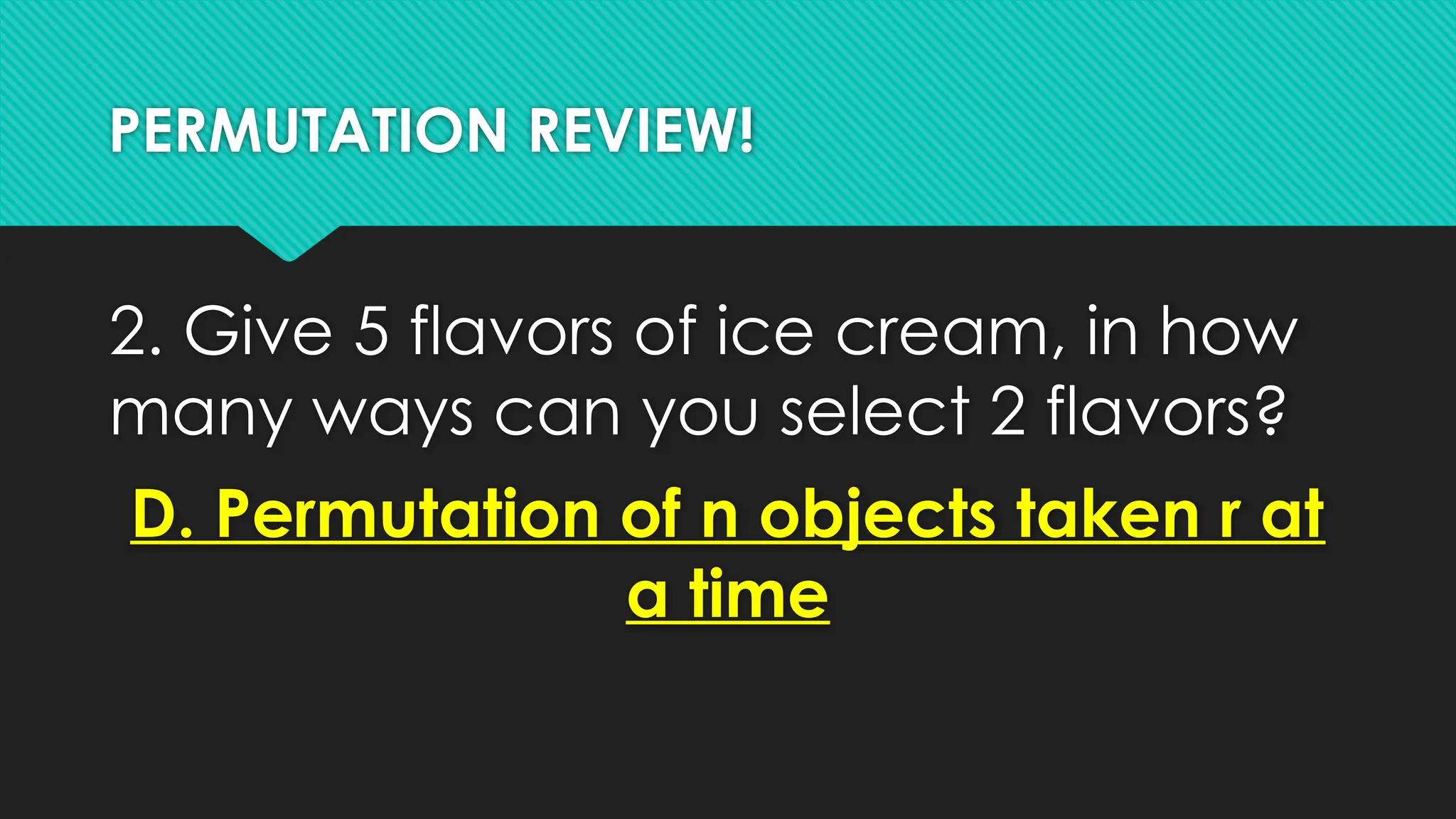 PERMUTATION REVIEW!
2. Give 5 flavors of ice cream, in how
many ways can you select 2 flavors?
D. Permutation of n objects taken r at
a time
 