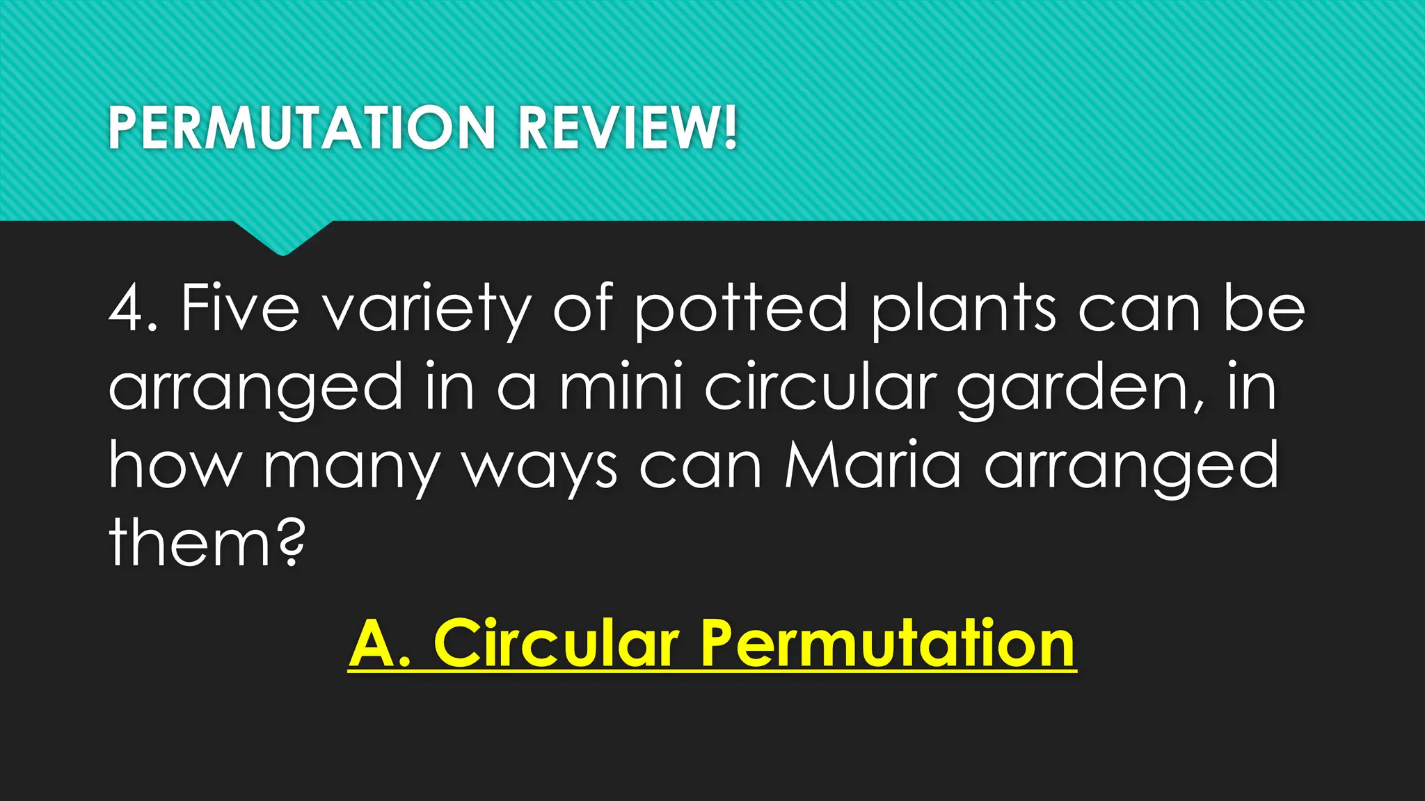 PERMUTATION REVIEW!
4. Five variety of potted plants can be
arranged in a mini circular garden, in
how many ways can Maria arranged
them?
A. Circular Permutation
 