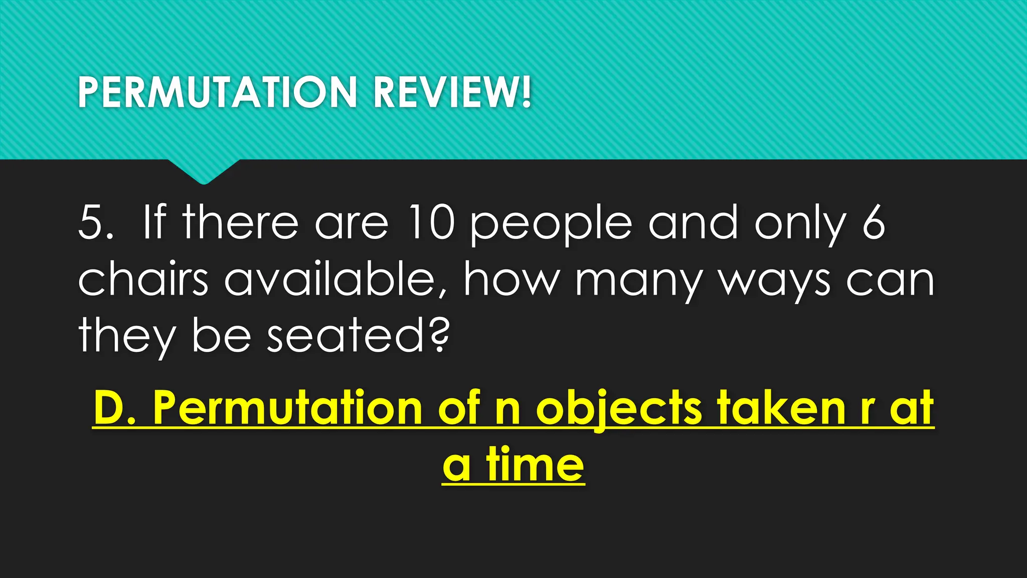 PERMUTATION REVIEW!
5. If there are 10 people and only 6
chairs available, how many ways can
they be seated?
D. Permutation of n objects taken r at
a time
 