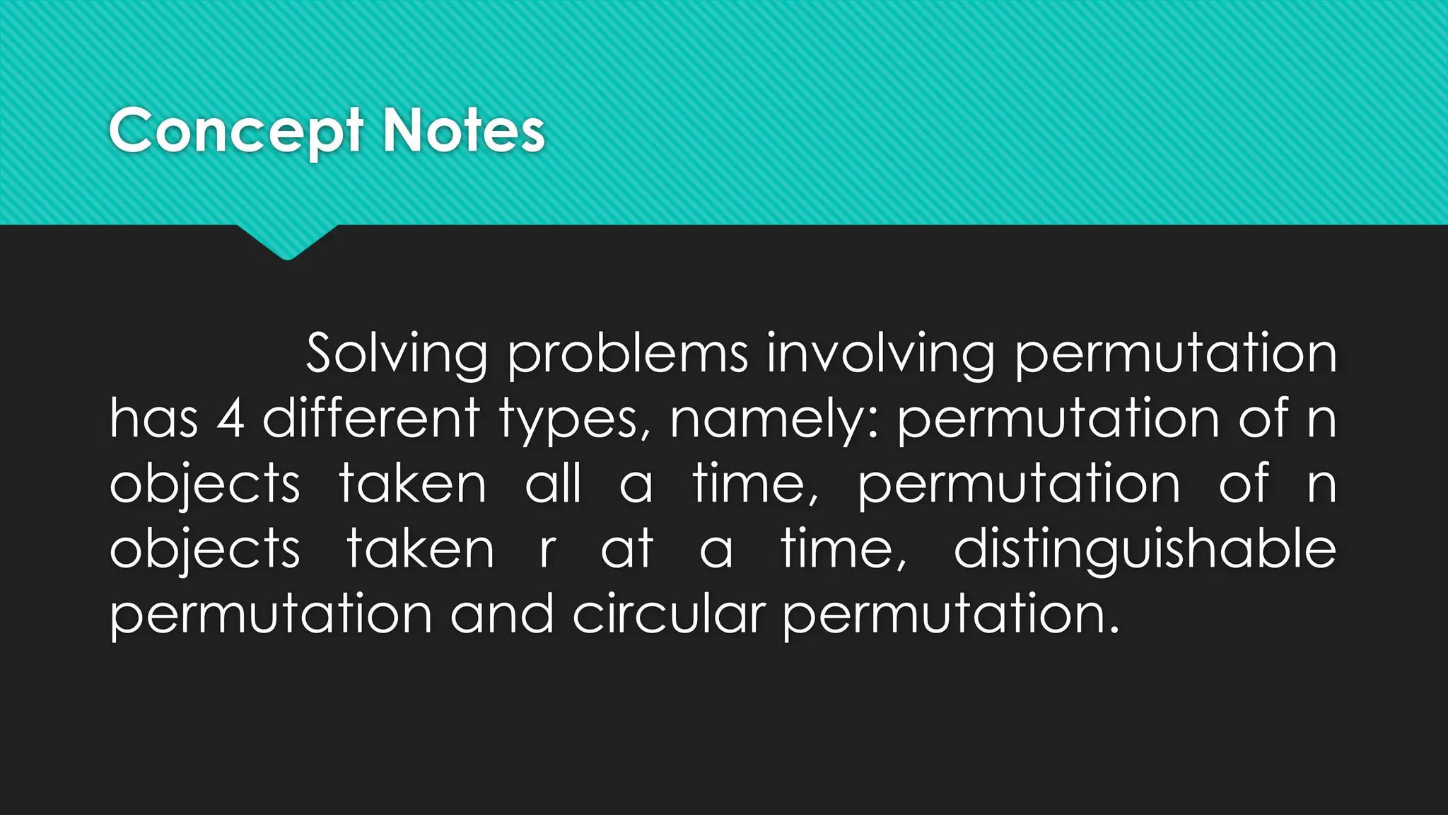 Concept Notes
Solving problems involving permutation
has 4 different types, namely: permutation of n
objects taken all a time, permutation of n
objects taken r at a time, distinguishable
permutation and circular permutation.
 