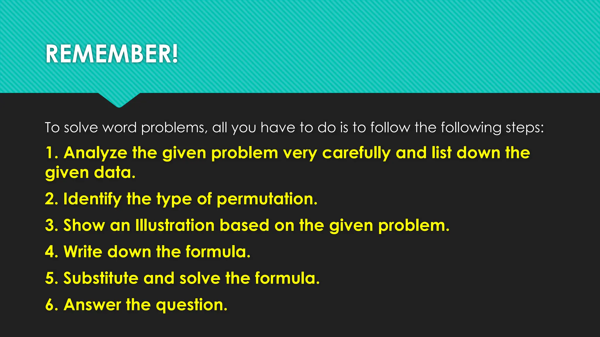REMEMBER!
To solve word problems, all you have to do is to follow the following steps:
1. Analyze the given problem very carefully and list down the
given data.
2. Identify the type of permutation.
3. Show an Illustration based on the given problem.
4. Write down the formula.
5. Substitute and solve the formula.
6. Answer the question.
 