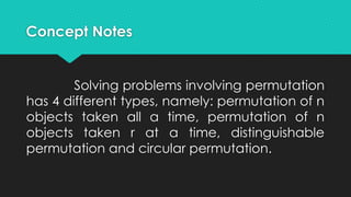 Concept Notes
Solving problems involving permutation
has 4 different types, namely: permutation of n
objects taken all a time, permutation of n
objects taken r at a time, distinguishable
permutation and circular permutation.
 