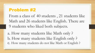 Problem #2
From a class of 40 students , 21 students like
Math and 26 students like English. There are
9 students who liked both subjects.
a. How many students like Math only ?
b. How many students like English only ?
c. How many students do not like Math or English ?
 