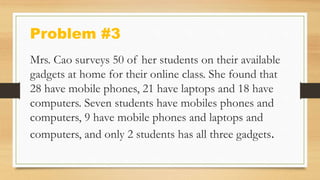 Problem #3
Mrs. Cao surveys 50 of her students on their available
gadgets at home for their online class. She found that
28 have mobile phones, 21 have laptops and 18 have
computers. Seven students have mobiles phones and
computers, 9 have mobile phones and laptops and
computers, and only 2 students has all three gadgets.
 